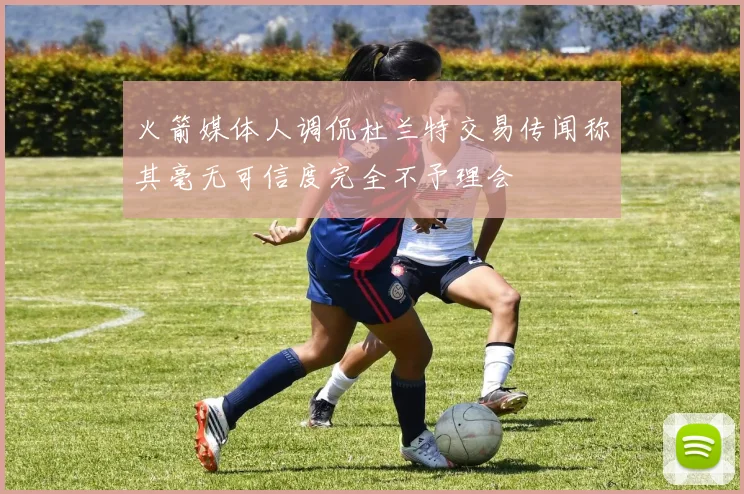 火箭媒体人调侃杜兰特交易传闻称其毫无可信度完全不予理会