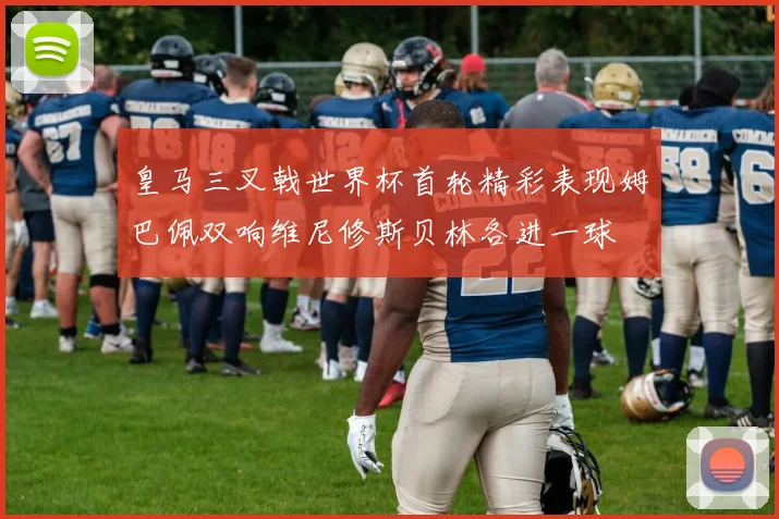 皇马三叉戟世界杯首轮精彩表现姆巴佩双响维尼修斯贝林各进一球