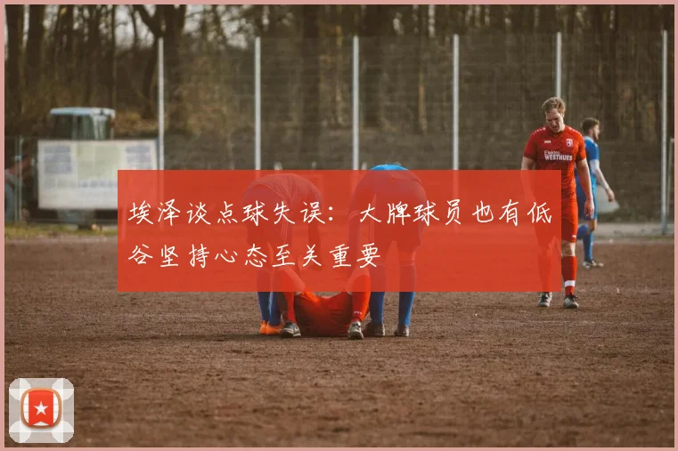 埃泽谈点球失误：大牌球员也有低谷坚持心态至关重要