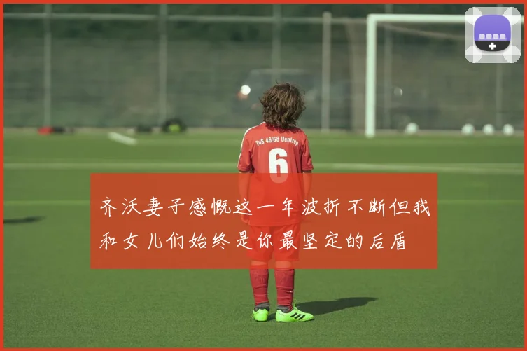 齐沃妻子感慨这一年波折不断但我和女儿们始终是你最坚定的后盾