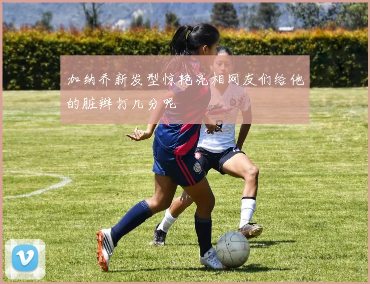 加纳乔新发型惊艳亮相网友们给他的脏辫打几分呢