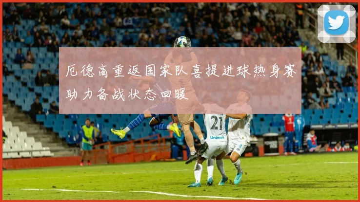 厄德高重返国家队喜提进球热身赛助力备战状态回暖
