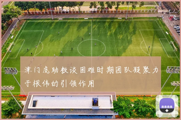 津门虎助教谈困难时期团队凝聚力于根伟的引领作用