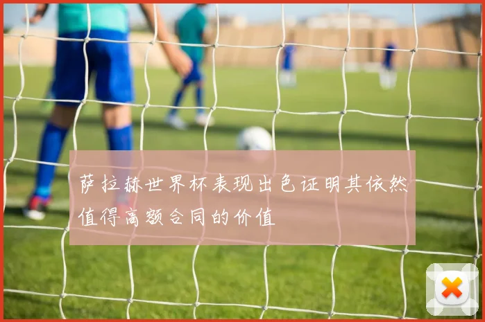 萨拉赫世界杯表现出色证明其依然值得高额合同的价值