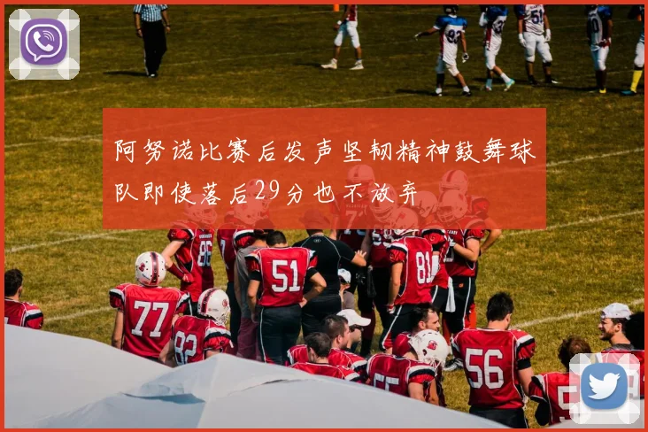 阿努诺比赛后发声坚韧精神鼓舞球队即使落后29分也不放弃