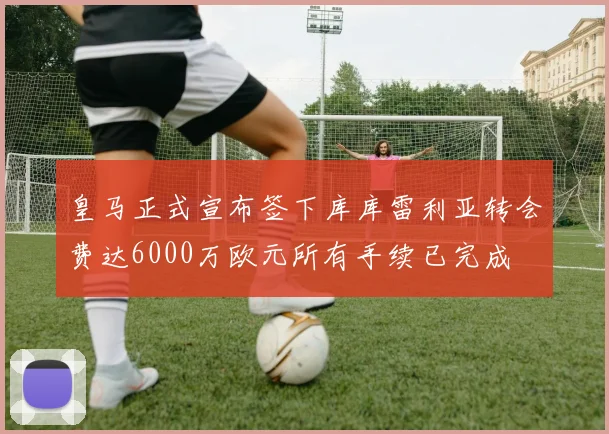 皇马正式宣布签下库库雷利亚转会费达6000万欧元所有手续已完成