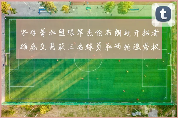 字母哥加盟绿军杰伦布朗赴开拓者雄鹿交易获三名球员和两轮选秀权
