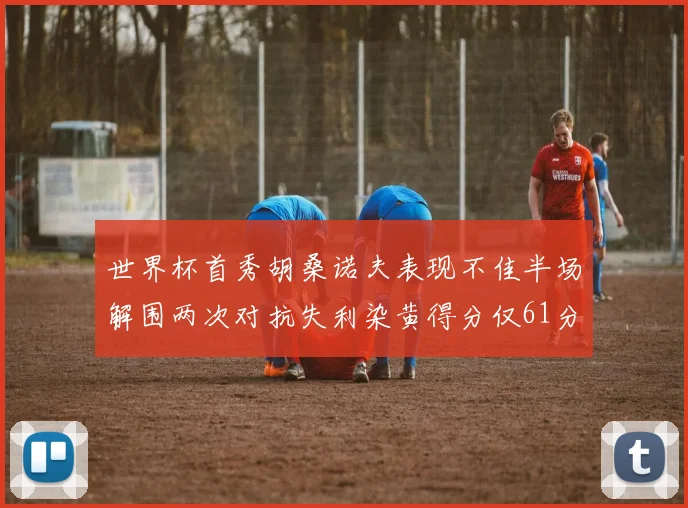 世界杯首秀胡桑诺夫表现不佳半场解围两次对抗失利染黄得分仅61分